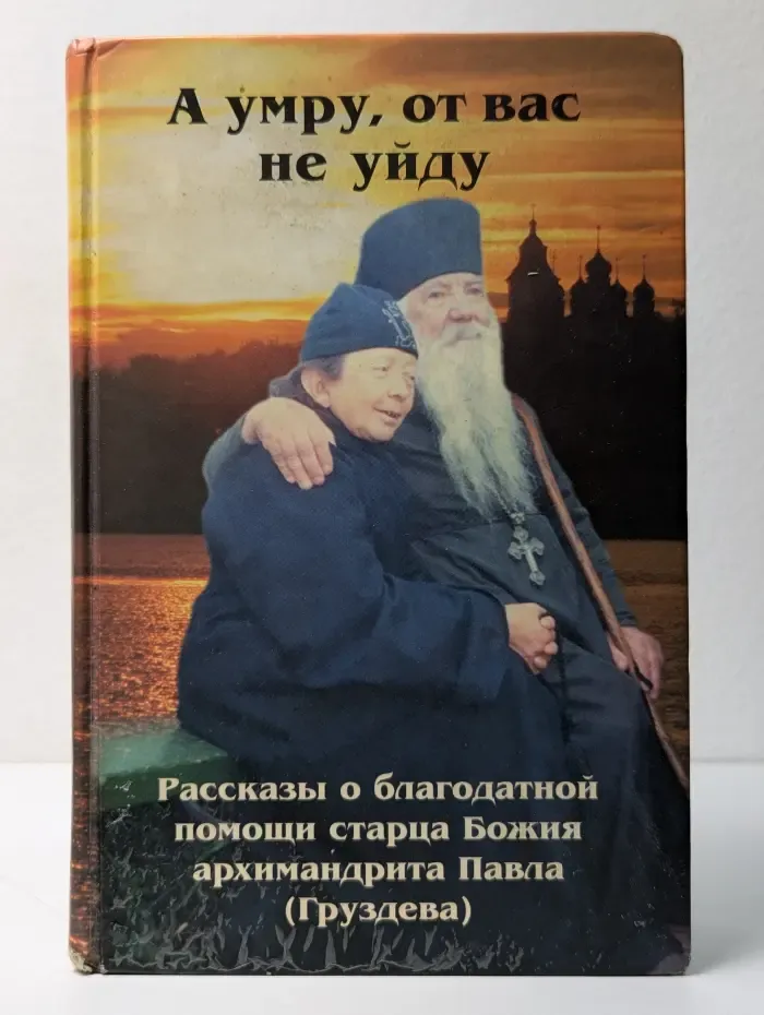 А умру, от вас не уйду. Рассказы о благодатной помощи старца Божия архимандрита Павла (Груздева)